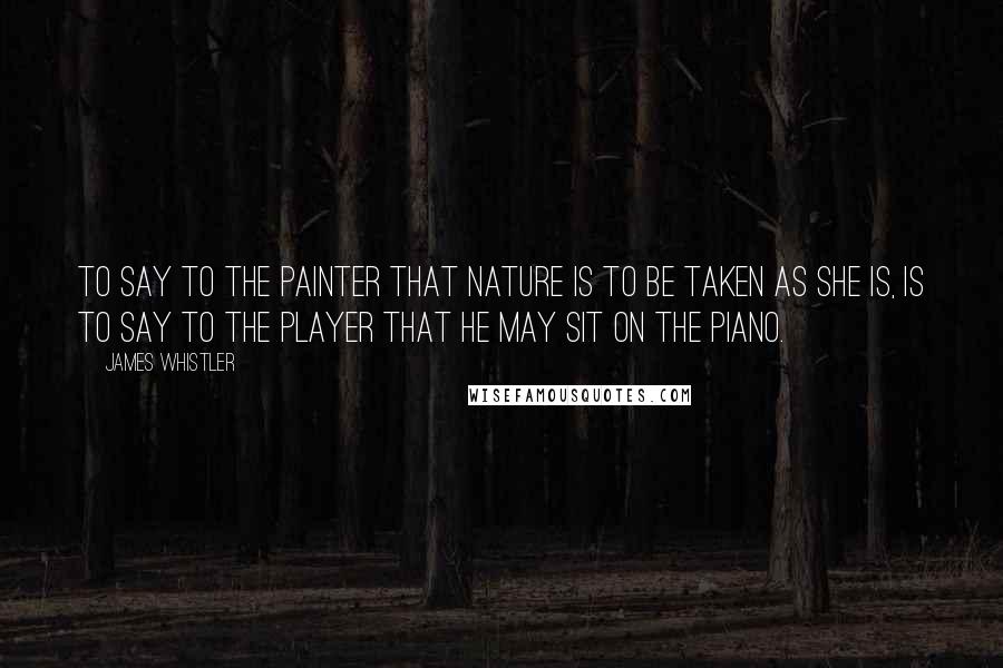 James Whistler Quotes: To say to the painter that Nature is to be taken as she is, is to say to the player that he may sit on the piano.