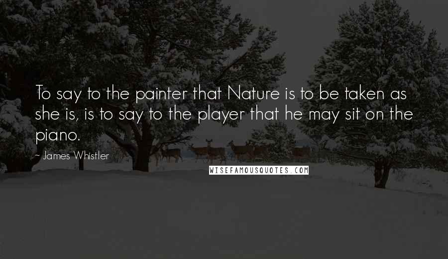 James Whistler Quotes: To say to the painter that Nature is to be taken as she is, is to say to the player that he may sit on the piano.