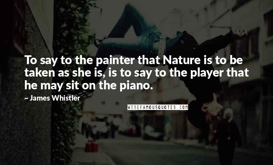 James Whistler Quotes: To say to the painter that Nature is to be taken as she is, is to say to the player that he may sit on the piano.