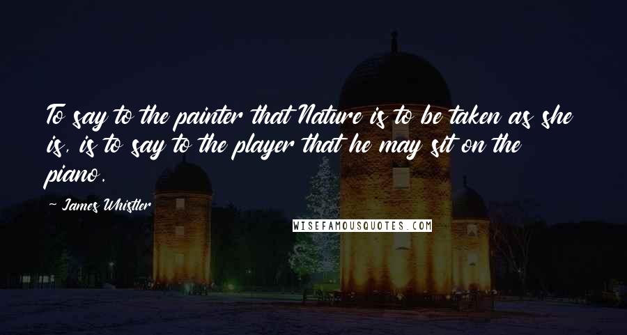 James Whistler Quotes: To say to the painter that Nature is to be taken as she is, is to say to the player that he may sit on the piano.