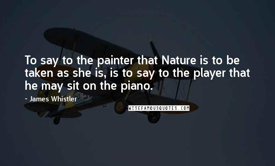 James Whistler Quotes: To say to the painter that Nature is to be taken as she is, is to say to the player that he may sit on the piano.