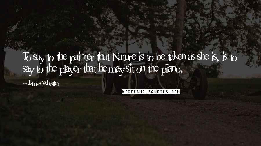 James Whistler Quotes: To say to the painter that Nature is to be taken as she is, is to say to the player that he may sit on the piano.