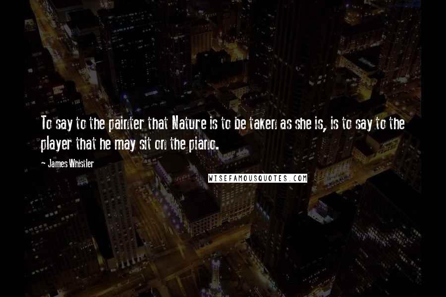 James Whistler Quotes: To say to the painter that Nature is to be taken as she is, is to say to the player that he may sit on the piano.