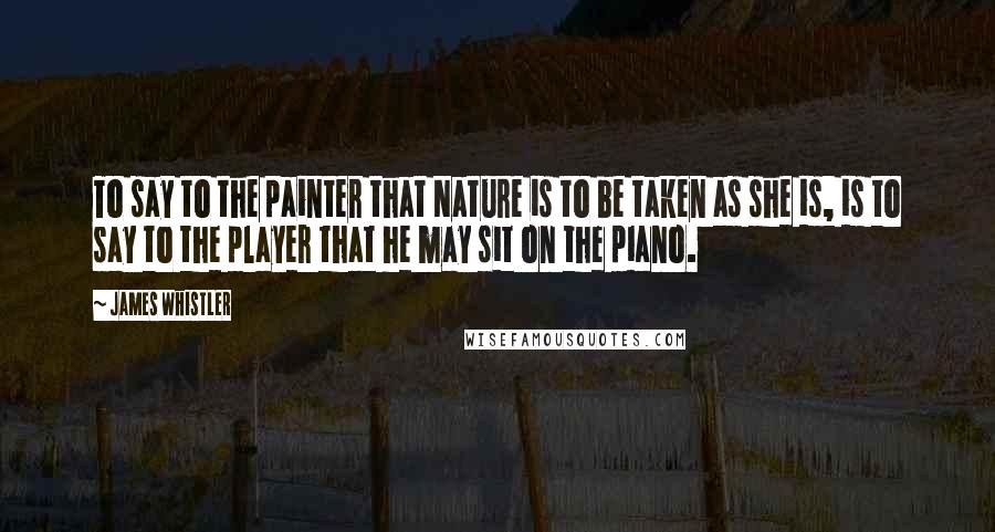 James Whistler Quotes: To say to the painter that Nature is to be taken as she is, is to say to the player that he may sit on the piano.