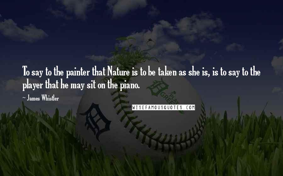 James Whistler Quotes: To say to the painter that Nature is to be taken as she is, is to say to the player that he may sit on the piano.