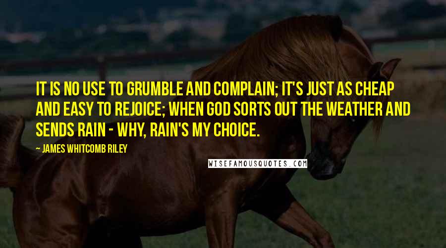 James Whitcomb Riley Quotes: It is no use to grumble and complain; It's just as cheap and easy to rejoice; When God sorts out the weather and sends rain - Why, rain's my choice.