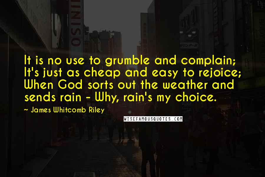 James Whitcomb Riley Quotes: It is no use to grumble and complain; It's just as cheap and easy to rejoice; When God sorts out the weather and sends rain - Why, rain's my choice.