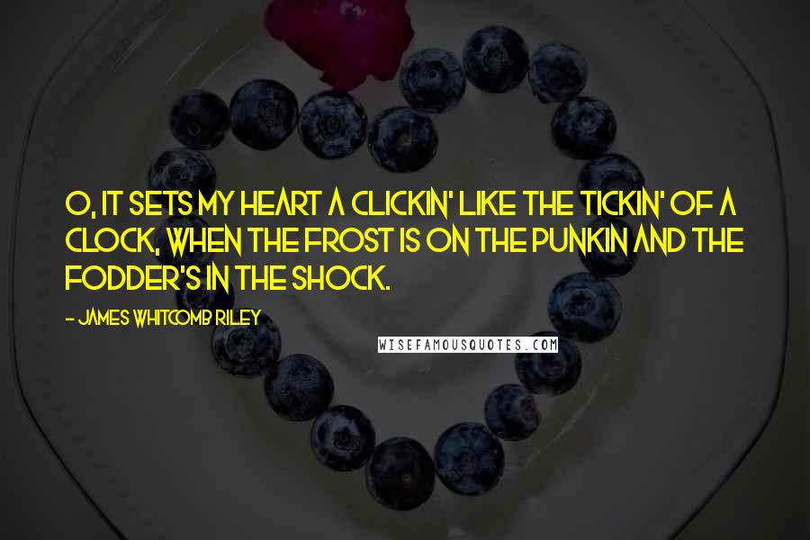 James Whitcomb Riley Quotes: O, it sets my heart a clickin' like the tickin' of a clock, when the frost is on the punkin and the fodder's in the shock.