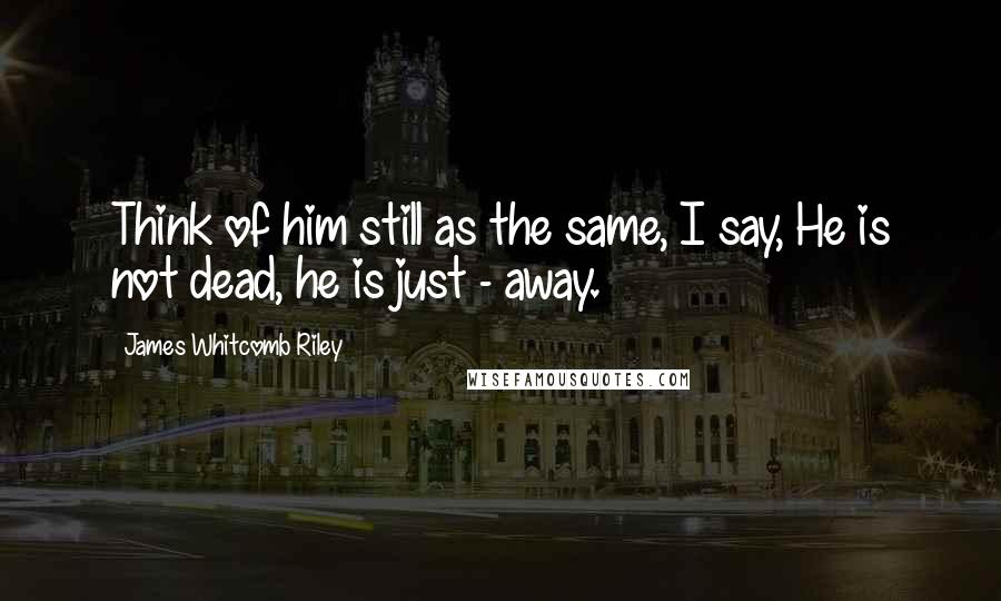 James Whitcomb Riley Quotes: Think of him still as the same, I say, He is not dead, he is just - away.