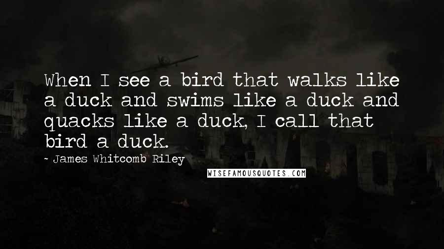 James Whitcomb Riley Quotes: When I see a bird that walks like a duck and swims like a duck and quacks like a duck, I call that bird a duck.