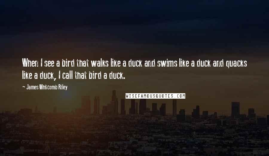 James Whitcomb Riley Quotes: When I see a bird that walks like a duck and swims like a duck and quacks like a duck, I call that bird a duck.