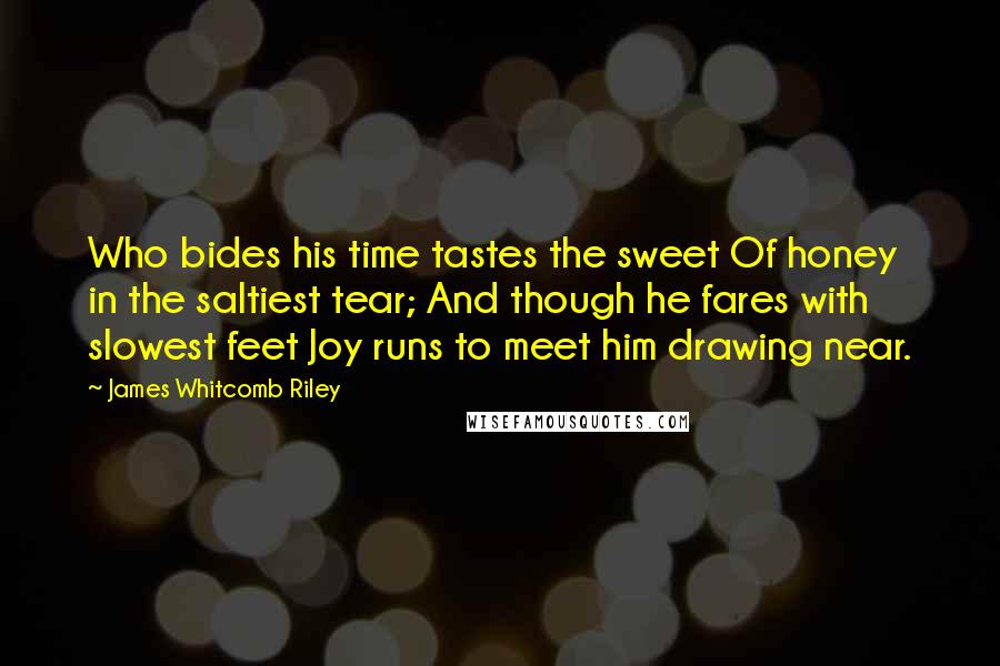 James Whitcomb Riley Quotes: Who bides his time tastes the sweet Of honey in the saltiest tear; And though he fares with slowest feet Joy runs to meet him drawing near.