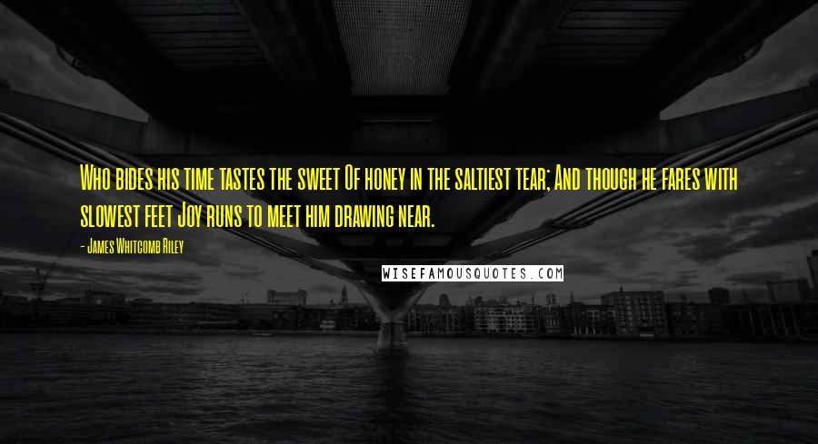 James Whitcomb Riley Quotes: Who bides his time tastes the sweet Of honey in the saltiest tear; And though he fares with slowest feet Joy runs to meet him drawing near.