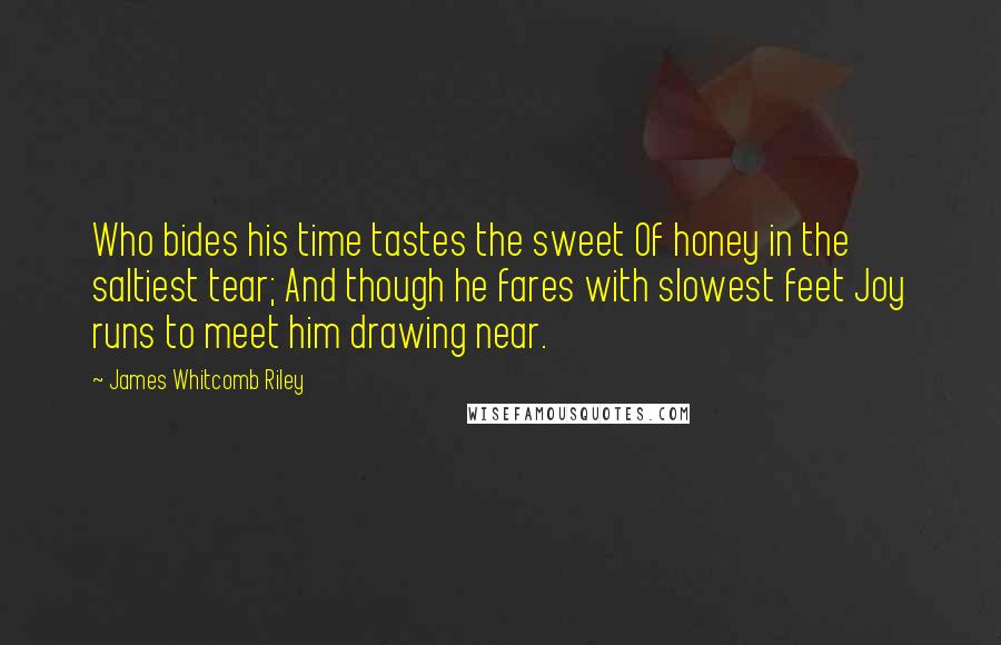 James Whitcomb Riley Quotes: Who bides his time tastes the sweet Of honey in the saltiest tear; And though he fares with slowest feet Joy runs to meet him drawing near.