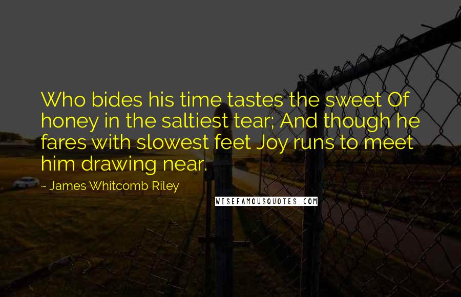 James Whitcomb Riley Quotes: Who bides his time tastes the sweet Of honey in the saltiest tear; And though he fares with slowest feet Joy runs to meet him drawing near.