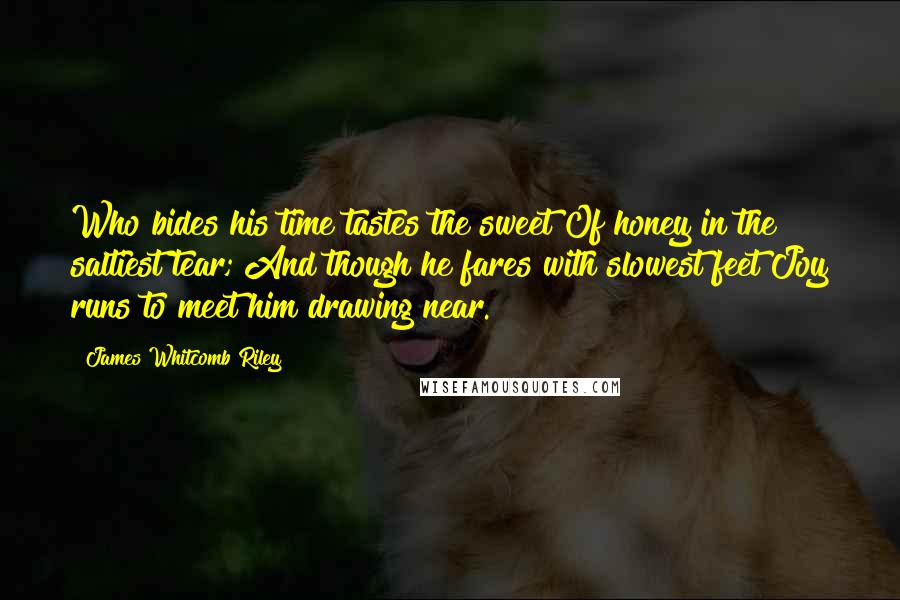 James Whitcomb Riley Quotes: Who bides his time tastes the sweet Of honey in the saltiest tear; And though he fares with slowest feet Joy runs to meet him drawing near.