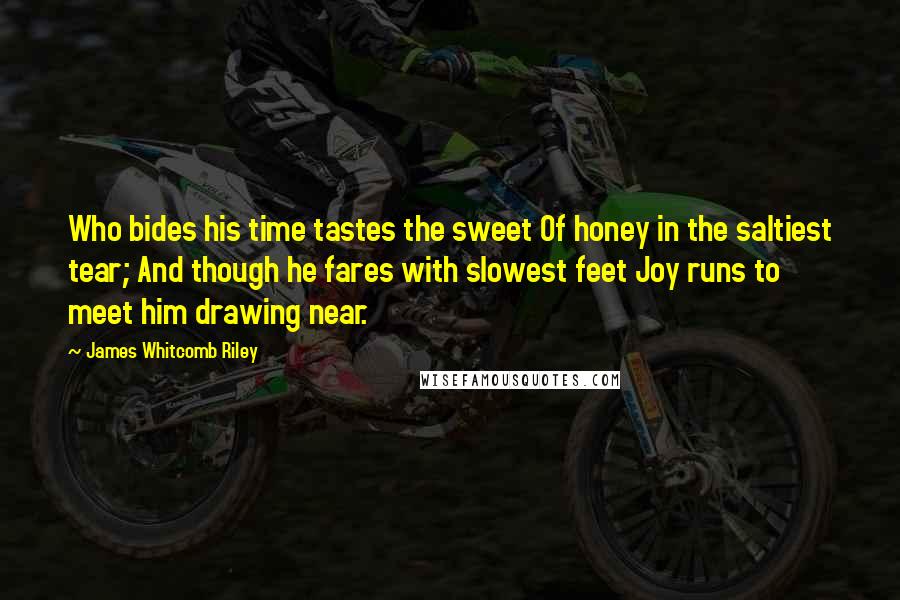 James Whitcomb Riley Quotes: Who bides his time tastes the sweet Of honey in the saltiest tear; And though he fares with slowest feet Joy runs to meet him drawing near.