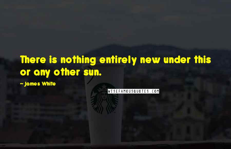 James White Quotes: There is nothing entirely new under this or any other sun.