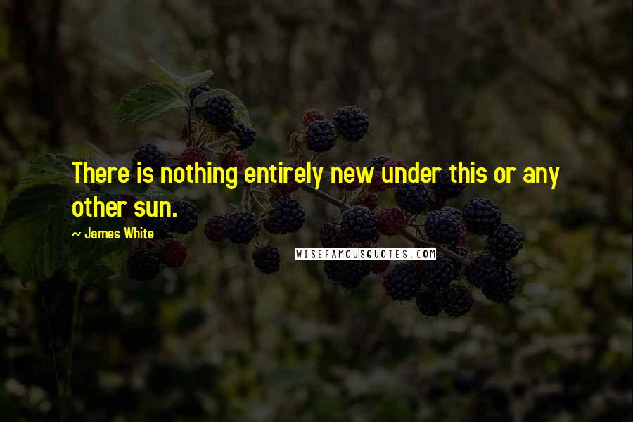 James White Quotes: There is nothing entirely new under this or any other sun.