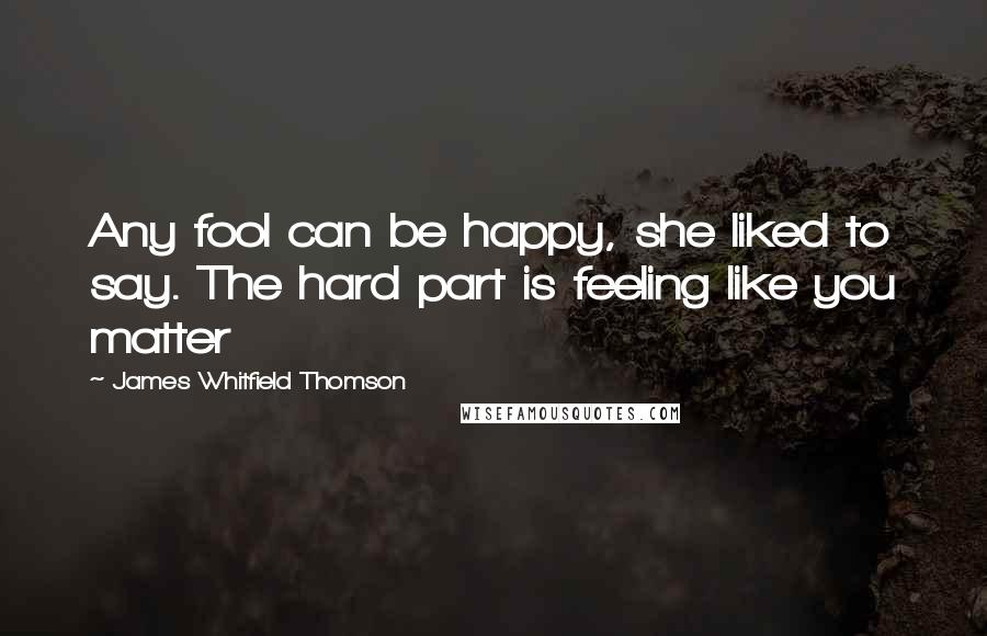 James Whitfield Thomson Quotes: Any fool can be happy, she liked to say. The hard part is feeling like you matter