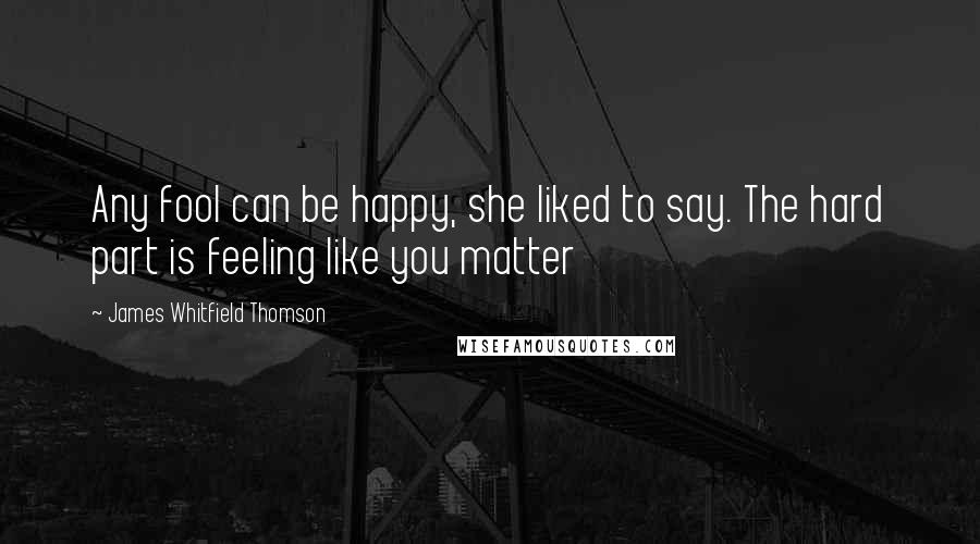 James Whitfield Thomson Quotes: Any fool can be happy, she liked to say. The hard part is feeling like you matter
