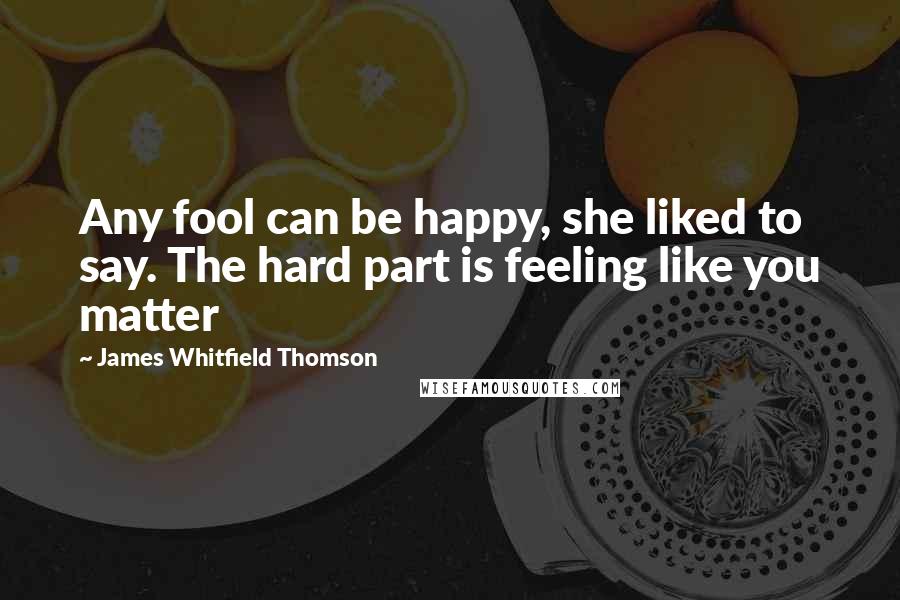 James Whitfield Thomson Quotes: Any fool can be happy, she liked to say. The hard part is feeling like you matter