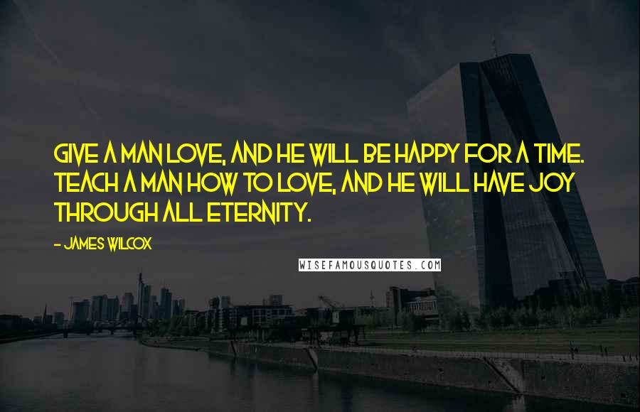 James Wilcox Quotes: Give a man love, and he will be happy for a time. Teach a man how to love, and he will have joy through all eternity.