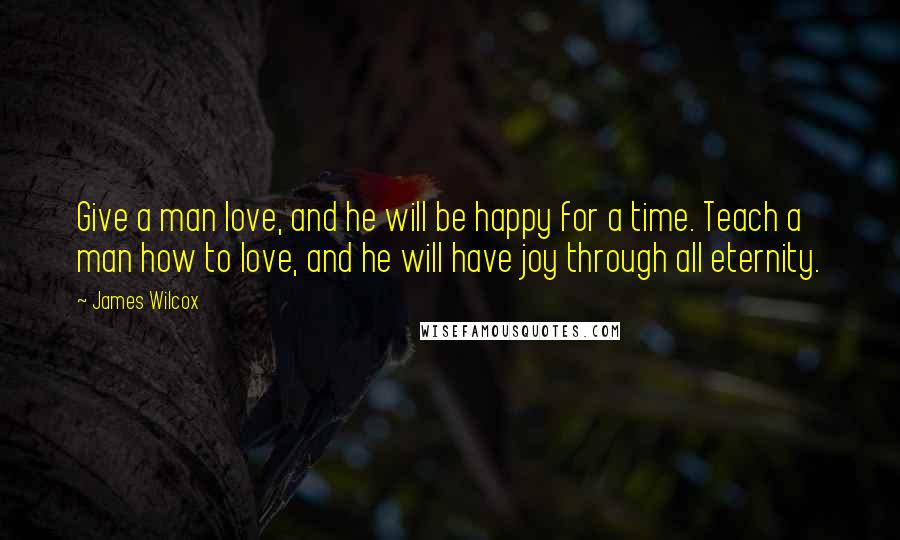 James Wilcox Quotes: Give a man love, and he will be happy for a time. Teach a man how to love, and he will have joy through all eternity.