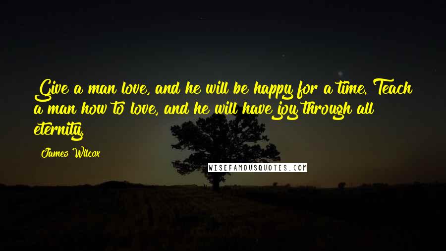 James Wilcox Quotes: Give a man love, and he will be happy for a time. Teach a man how to love, and he will have joy through all eternity.