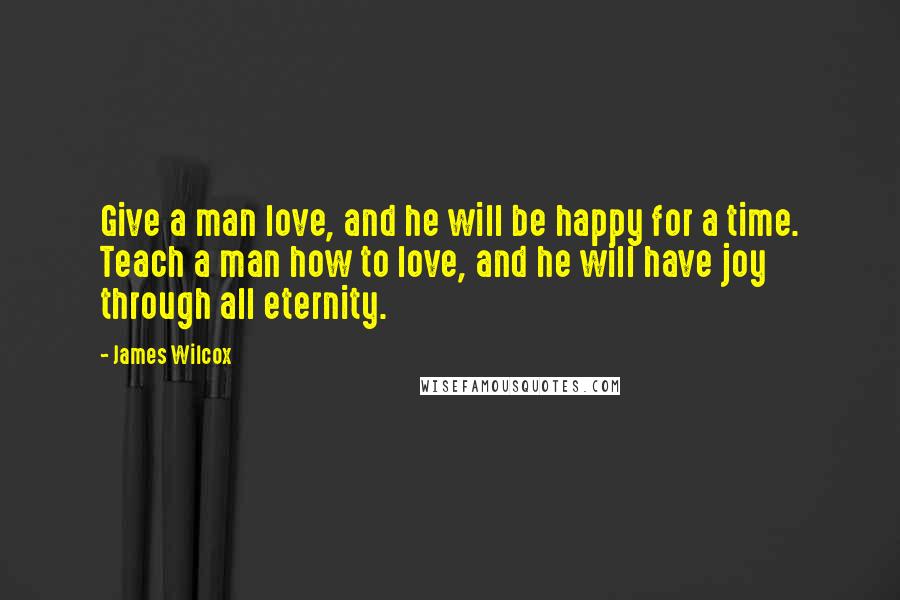 James Wilcox Quotes: Give a man love, and he will be happy for a time. Teach a man how to love, and he will have joy through all eternity.