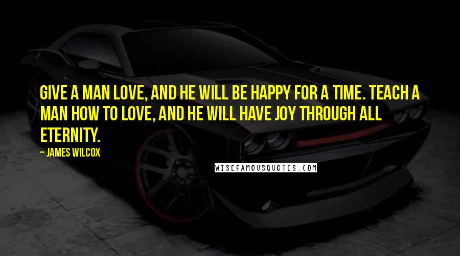 James Wilcox Quotes: Give a man love, and he will be happy for a time. Teach a man how to love, and he will have joy through all eternity.