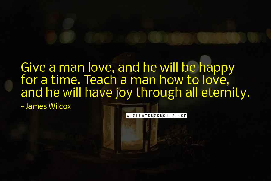 James Wilcox Quotes: Give a man love, and he will be happy for a time. Teach a man how to love, and he will have joy through all eternity.