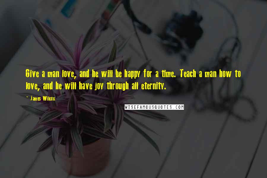James Wilcox Quotes: Give a man love, and he will be happy for a time. Teach a man how to love, and he will have joy through all eternity.
