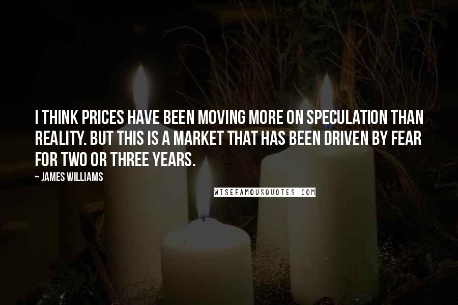 James Williams Quotes: I think prices have been moving more on speculation than reality. But this is a market that has been driven by fear for two or three years.