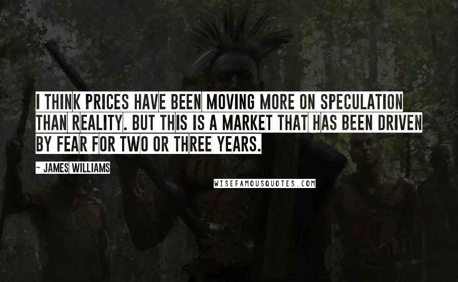 James Williams Quotes: I think prices have been moving more on speculation than reality. But this is a market that has been driven by fear for two or three years.