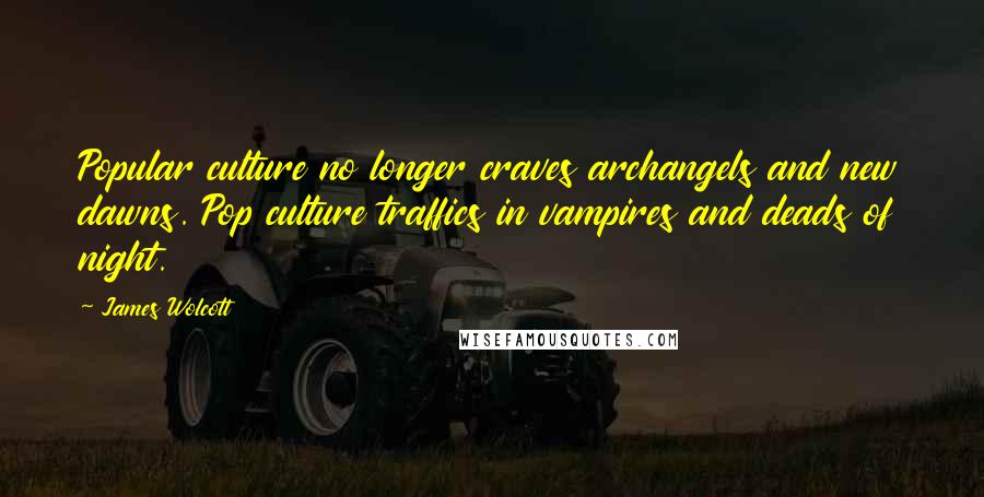 James Wolcott Quotes: Popular culture no longer craves archangels and new dawns. Pop culture traffics in vampires and deads of night.