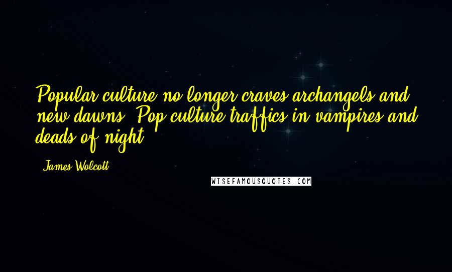James Wolcott Quotes: Popular culture no longer craves archangels and new dawns. Pop culture traffics in vampires and deads of night.
