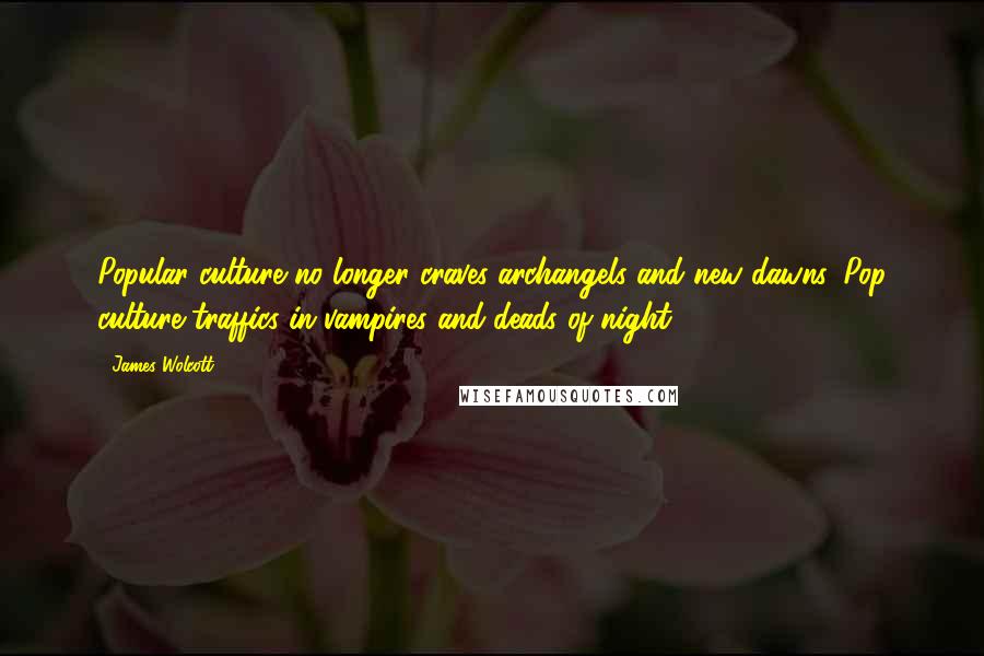 James Wolcott Quotes: Popular culture no longer craves archangels and new dawns. Pop culture traffics in vampires and deads of night.