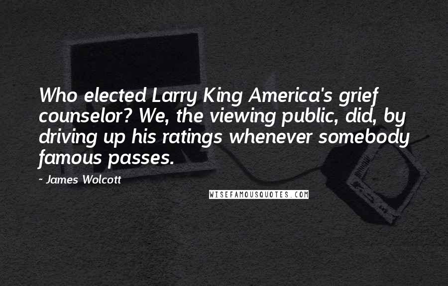 James Wolcott Quotes: Who elected Larry King America's grief counselor? We, the viewing public, did, by driving up his ratings whenever somebody famous passes.