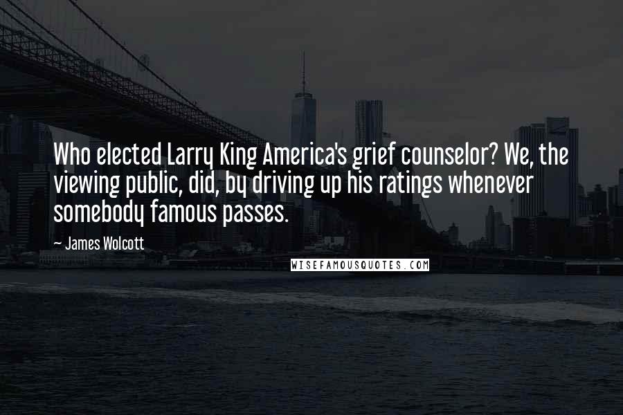 James Wolcott Quotes: Who elected Larry King America's grief counselor? We, the viewing public, did, by driving up his ratings whenever somebody famous passes.