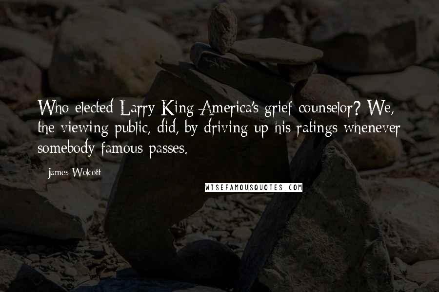 James Wolcott Quotes: Who elected Larry King America's grief counselor? We, the viewing public, did, by driving up his ratings whenever somebody famous passes.