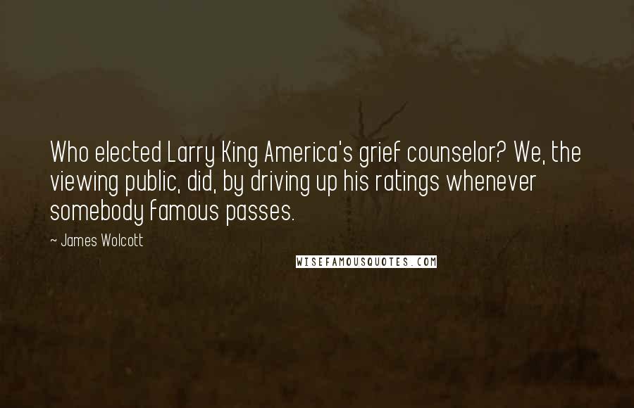 James Wolcott Quotes: Who elected Larry King America's grief counselor? We, the viewing public, did, by driving up his ratings whenever somebody famous passes.