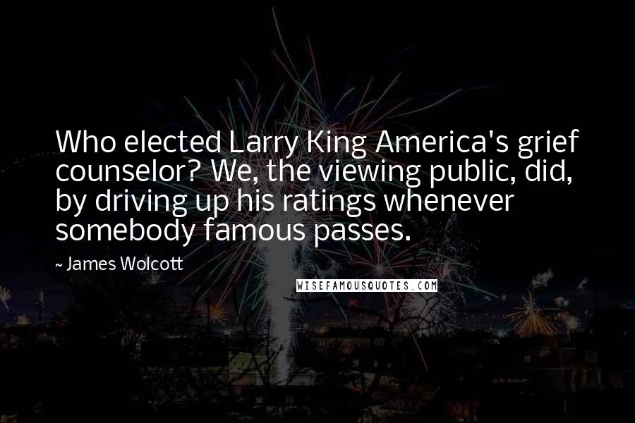 James Wolcott Quotes: Who elected Larry King America's grief counselor? We, the viewing public, did, by driving up his ratings whenever somebody famous passes.