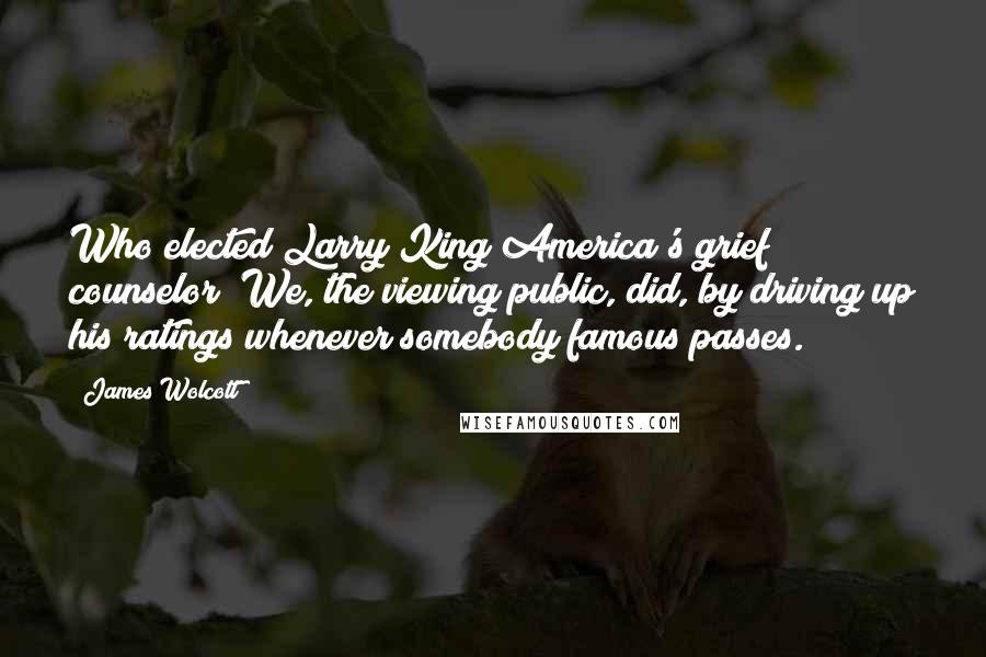 James Wolcott Quotes: Who elected Larry King America's grief counselor? We, the viewing public, did, by driving up his ratings whenever somebody famous passes.