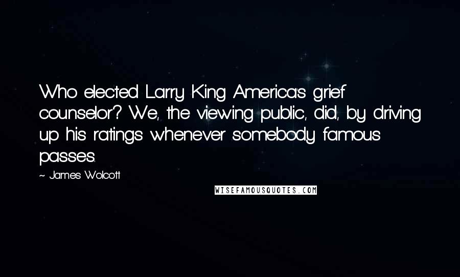 James Wolcott Quotes: Who elected Larry King America's grief counselor? We, the viewing public, did, by driving up his ratings whenever somebody famous passes.