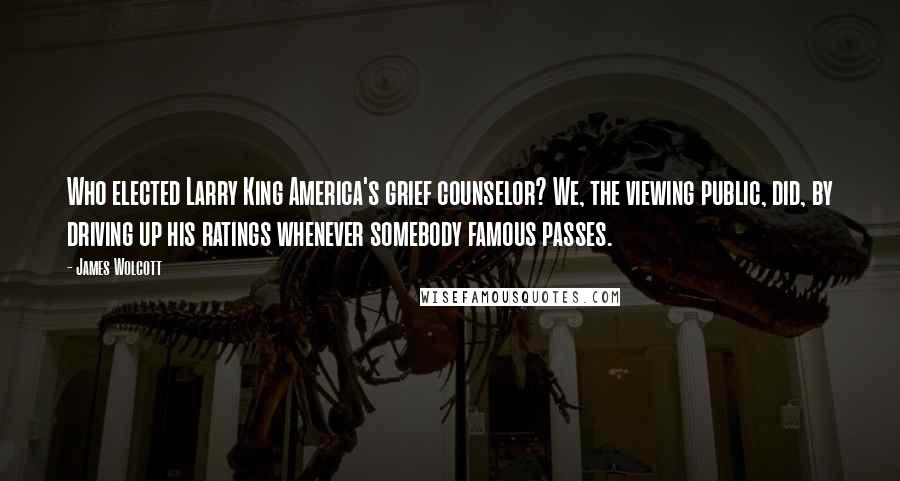 James Wolcott Quotes: Who elected Larry King America's grief counselor? We, the viewing public, did, by driving up his ratings whenever somebody famous passes.