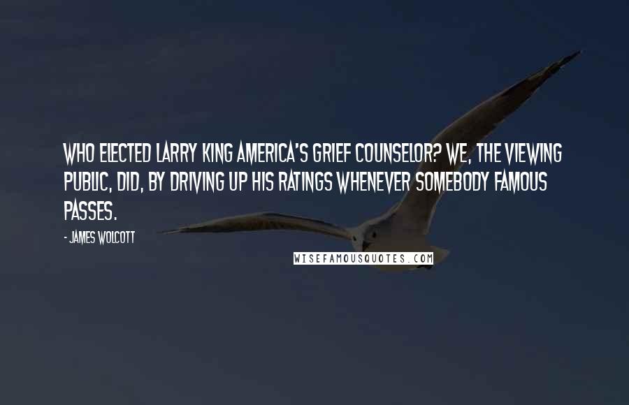 James Wolcott Quotes: Who elected Larry King America's grief counselor? We, the viewing public, did, by driving up his ratings whenever somebody famous passes.