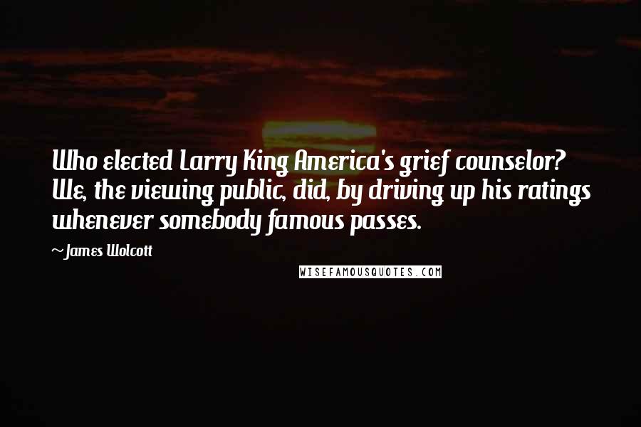 James Wolcott Quotes: Who elected Larry King America's grief counselor? We, the viewing public, did, by driving up his ratings whenever somebody famous passes.