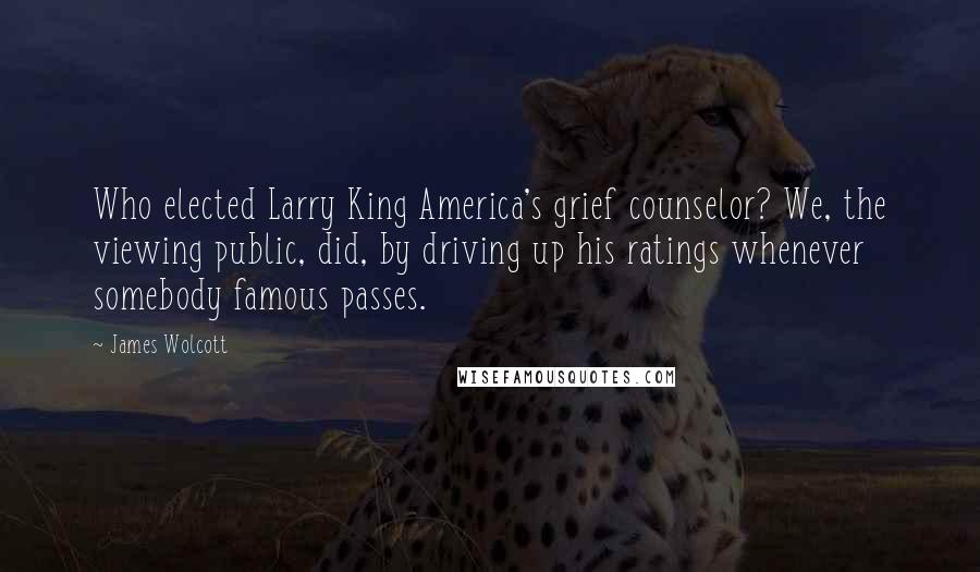 James Wolcott Quotes: Who elected Larry King America's grief counselor? We, the viewing public, did, by driving up his ratings whenever somebody famous passes.