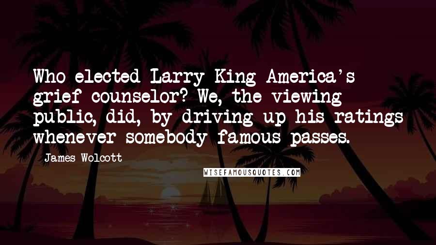 James Wolcott Quotes: Who elected Larry King America's grief counselor? We, the viewing public, did, by driving up his ratings whenever somebody famous passes.